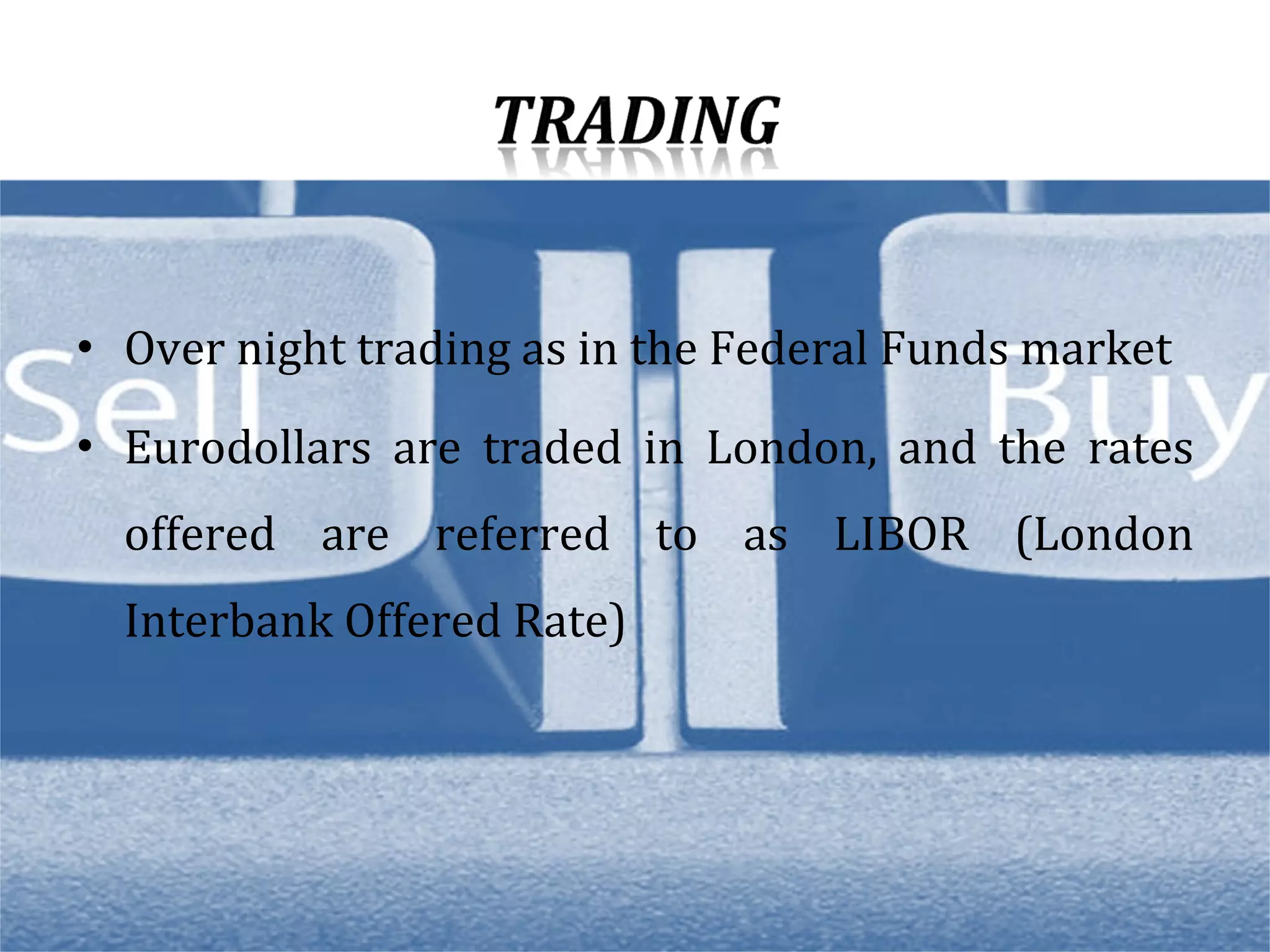 Over night trading as in the Federal Funds market Eurodollars are traded in London, and the rates offered are referred to as LIBOR (London Interbank Offered Rate) 