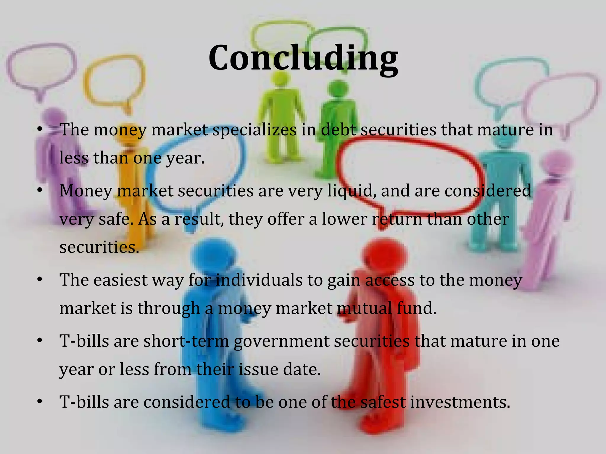 Concluding The money market specializes in debt securities that mature in less than one year.  Money market securities are very liquid, and are considered very safe. As a result, they offer a lower return than other securities.  The easiest way for individuals to gain access to the money market is through a money market mutual fund.  T-bills are short-term government securities that mature in one year or less from their issue date.  T-bills are considered to be one of the safest investments.  