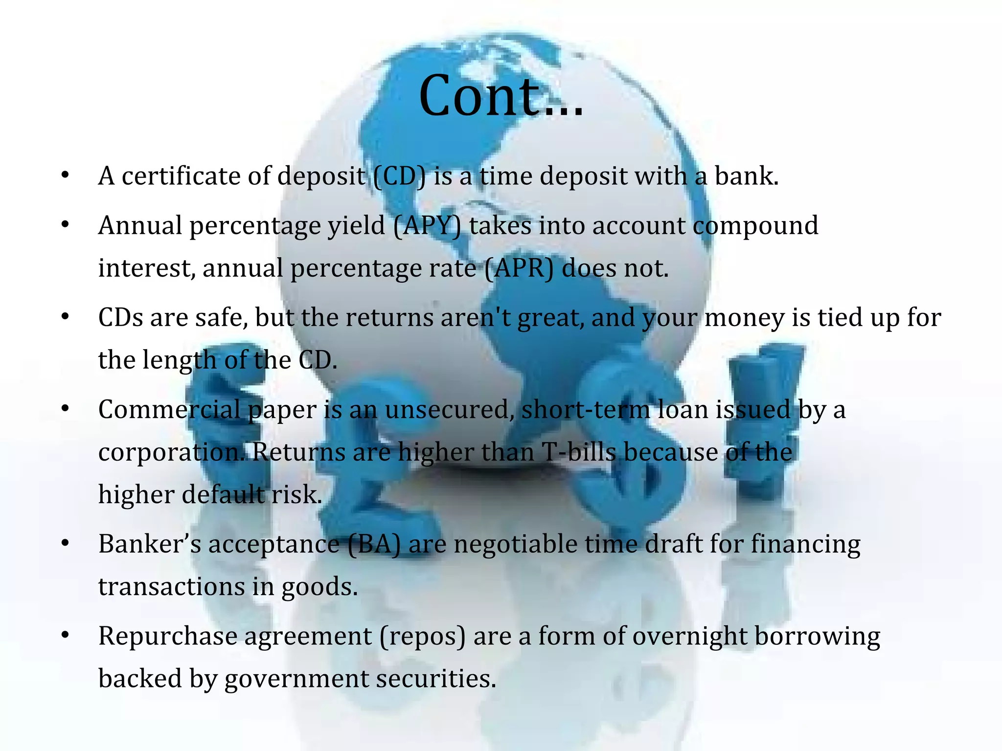 Cont… A certificate of deposit (CD) is a time deposit with a bank.  Annual percentage yield (APY) takes into account compound interest, annual percentage rate (APR) does not.  CDs are safe, but the returns aren't great, and your money is tied up for the length of the CD.  Commercial paper is an unsecured, short-term loan issued by a corporation. Returns are higher than T-bills because of the higher default risk.  Banker’s acceptance (BA) are negotiable time draft for financing transactions in goods.  Repurchase agreement (repos) are a form of overnight borrowing backed by government securities.  