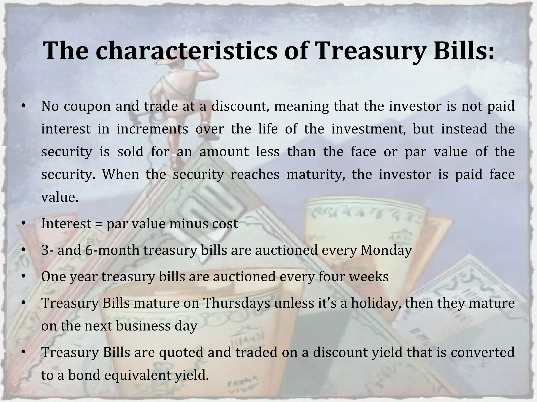 The characteristics of Treasury Bills: No coupon and trade at a discount, meaning that the investor is not paid interest in increments over the life of the investment, but instead the security is sold for an amount less than the face or par value of the security. When the security reaches maturity, the investor is paid face value.  Interest = par value minus cost  3- and 6-month treasury bills are auctioned every Monday  One year treasury bills are auctioned every four weeks  Treasury Bills mature on Thursdays unless it’s a holiday, then they mature on the next business day  Treasury Bills are quoted and traded on a discount yield that is converted to a bond equivalent yield. 