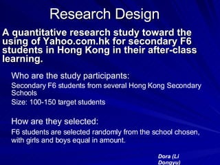 Research Design A quantitative research study toward the using of Yahoo.com.hk for secondary F6 students in Hong Kong in their after-class learning. Who are the study participants: Secondary F6 students from several Hong Kong Secondary Schools Size: 100-150 target students  How are they selected: F6 students are selected randomly from the school chosen, with girls and boys equal in amount. Dora (Li Dongyu) 