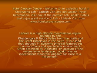Hotel Caravan Centre  - Welcome to an exclusive hotel in fascinating  Leh  -  Ladakh  Visit  and get Ladakh Travel Information. Visit one of the premier Leh Ladakh Hotels and enjoy great service of Leh - Ladakh Visit from www.hotelcaravancentre.com. Ladakh is a high altitude mountainous region bounded by the   Khardongala  &  Nubra  Valley  from the north and the Great Himalayas in the south. It is a land that abounds in awesome physical features set in an enormous and spectacular environment. Often described as ‘Moonland’ on account of the unique lunar landscape, Ladakh was an independent mountain kingdom for close to a millennium.  