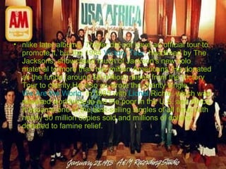 • nlike later albums, Thriller did not have an official tour to
promote it, but the 1984 Victory Tour, headlined by The
Jacksons, showcased much of Jackson's new solo
material to more than two million Americans. He donated
all the funds (around $8 million) raised from the Victory
Tour to charity.He also co-wrote the charity single "
We Are the World" in 1985 with Lionel Richie, which was
released worldwide to aid the poor in the U.S. and Africa.
It became one of the best-selling singles of all time, with
nearly 30 million copies sold and millions of dollars
donated to famine relief.

 