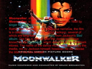 • Moonwalker, also known as Michael Jackson:
Moonwalker, is an American film released in 1988 by
singer Michael Jackson.
• Rather than featuring one continuous narrative, the film
is a collection of short films about Jackson, several of
which are long-form music videos from Jackson's Bad
album. The film is named after the dance technique
known as the moonwalk, which was one of his trademark
moves. The name of the dance move was dubbed by the
media, not by Jackson himself; however, he did choose
the title of the film himself.

 