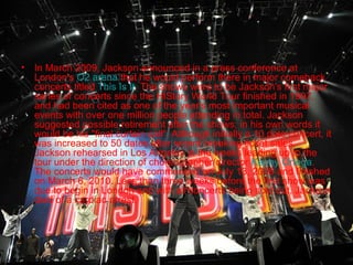 •

In March 2009, Jackson announced in a press conference at
London's O2 arena that he would perform there in major comeback
concerts titled This Is It. The shows were to be Jackson's first major
series of concerts since the HIStory World Tour finished in 1997,
and had been cited as one of the year's most important musical
events with over one million people attending in total. Jackson
suggested possible retirement after the shows; in his own words it
would be his "final curtain call". Although initially a 10 date concert, it
was increased to 50 dates after record breaking ticket sales.
Jackson rehearsed in Los Angeles in the weeks leading up to the
tour under the direction of choreographer/director Kenny Ortega.
The concerts would have commenced on July 13, 2009 and finished
on March 6, 2010. Less than three weeks before the first show was
due to begin in London and with all concerts being sold out, Jackson
died of a cardiac arrest.

 