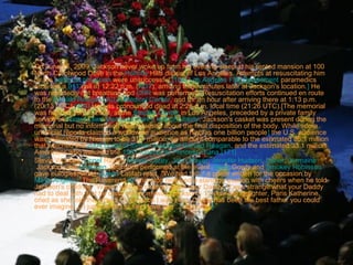 •

•

On June 25, 2009, Jackson never woke up from his evening sleep at his rented mansion at 100
North Carolwood Drive in the Holmby Hills district of Los Angeles. Attempts at resuscitating him
by his personal physician were unsuccessful.[164] Los Angeles Fire Department paramedics
received a 911 call at 12:22 p.m. (PDT), arriving three minutes later at Jackson's location.] He
was reportedly not breathing and CPR was performed. Resuscitation efforts continued en route
to the Ronald Reagan UCLA Medical Center, and for an hour after arriving there at 1:13 p.m.
(20:13 UTC).[164] He was pronounced dead at 2:26 p.m. local time (21:26 UTC).[The memorial
was held on July 7, 2009, at the Staples Center in Los Angeles, preceded by a private family
service at Forest Lawn Memorial Park's Hall of Liberty. Jackson's casket was present during the
memorial but no information was released about the final disposition of the body. While some
unofficial reports claimed a worldwide audience as high as one billion people] the U.S. audience
was estimated by Nielsen to be 31.1 million, an amount comparable to the estimated 35.1 million
that watched the 2004 burial of former president Ronald Reagan, and the estimated 33.1 million
Americans who watched the 1997 funeral for Princess Diana.[171]
Stevie Wonder, Lionel Richie, Mariah Carey, John Mayer, Jennifer Hudson, Usher, Jermaine
Jackson, and Shaheen Jafargholi performed at the event. Berry Gordy and Smokey Robinson
gave eulogies, while Queen Latifah read, "We had him," a poem written for the occasion by
Maya Angelou. The Reverend Al Sharpton received a standing ovation with cheers when he told
Jackson's children, "Wasn't nothing strange about your Daddy. It was strange what your Daddy
had to deal with. But he dealt with it anyway. Jackson's 11-year-old daughter, Paris Katherine,
cried as she told the crowd, "Ever since I was born, Daddy has been the best father you could
ever imagine ... I just wanted to say I love him ... so much.]

 