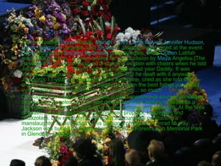 •

•

Stevie Wonder, Lionel Richie, Mariah Carey, John Mayer, Jennifer Hudson,
Usher, Jermaine Jackson, and Shaheen Jafargholi performed at the event.
Berry Gordy and Smokey Robinson gave eulogies, while Queen Latifah
read, "We had him," a poem written for the occasion by Maya Angelou.[The
Reverend Al Sharpton received a standing ovation with cheers when he told
Jackson's children, "Wasn't nothing strange about your Daddy. It was
strange what your Daddy had to deal with. But he dealt with it anyway.
Jackson's 11-year-old daughter, Paris Katherine, cried as she told the
crowd, "Ever since I was born, Daddy has been the best father you could
ever imagine ... I just wanted to say I love him ... so much.
On August 24, multiple news outlets quoted anonymous sources as stating
that the Los Angeles coroner had decided to treat Jackson's death as a
homicide; this was later confirmed by the coroner on August 28. At the time
of death, Jackson had been administered propofol, lorazepam and
midazolam. Law enforcement officials are currently conducting a
manslaughter investigation of his personal physician, Conrad Murray.
Jackson was buried on September 3, 2009, at Forest Lawn Memorial Park
in Glendale, California.

 