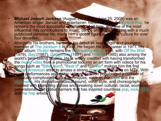 •

•

Michael Joseph Jackson (August 29, 1958 – June 25, 2009) was an
American singer, dancer and entertainer. Referred to as the King of Pop, he
remains the most successful entertainer of all time, and one of the most
influential. His contributions to music, dance and fashion,a long with a much
publicized personal life, made him a global figure in popular culture for over
four decades.
Alongside his brothers, he made his debut as lead singer and youngest
member of The Jackson 5 in 1964. He began his solo career in 1971. His
1982 album Thriller remains the best-selling album ever, with Off the Wall
(1979), Bad (1987), Dangerous (1991) and HIStory (1995) also among the
world's best-selling albums. He is widely credited with having transformed
the music video from a promotional tool into an art form with videos for his
songs such as "Billie Jean", "Beat It" and "Thriller" making him the first
African American artist to amass a strong crossover following on MTV. With
stage performances and music videos, Jackson popularized a number of
physically complicated dance techniques, such as the robot and the
moonwalk. His distinctive musical sound, vocal style, and choreography, is
credited with stretching across and breaking down cultural, racial, economic,
generational, and global barriers that has inspired countless pop, rock, R&B
and hip hop artists.

 