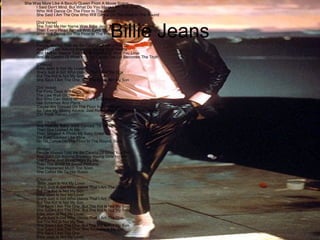She Was More Like A Beauty Queen From A Movie Scene
I Said Don't Mind, But What Do You Mean I Am The One
Who Will Dance On The Floor In The Round
She Said I Am The One Who Will Dance On The Floor In The Round

Billie Jeans

[2nd Verse]
She Told Me Her Name Was Billie Jean, As She Caused A Scene
Then Every Head Turned With Eyes That Dreamed Of Being The One
Who Will Dance On The Floor In The Round
[Bridge]
People Always Told Me Be Careful Of What You Do
And Don't Go Around Breaking Young Girls' Hearts
And Mother Always Told Me Be Careful Of Who You Love
And Be Careful Of What You Do 'Cause The Lie Becomes The Truth
[Chorus]
Billie Jean Is Not My Lover
She's Just A Girl Who claims That I Am The One
But The Kid Is Not My Son
She Says I Am The One, But The Kid Is Not My Son
[3rd Verse]
For Forty Days And Forty Nights
The Law Was On Her Side
But Who Can Stand When She's In Demand
Her Schemes And Plans
'Cause We Danced On The Floor In The Round
So Take My Strong Advice, Just Remember To Always Think Twice
(Do Think Twice)
[4th Verse]
She Told My Baby We'd Danced 'Till Three
Then She Looked At Me
Then Showed A Photo My Baby Cried
His Eyes Looked Like Mine
Go On Dance On The Floor In The Round, Baby
[Bridge]
People Always Told Me Be Careful Of What You Do
And Don't Go Around Breaking Young Girls' Hearts
She Came And Stood Right By Me
Then The Smell Of Sweet Perfume
This Happened Much Too Soon
She Called Me To Her Room
[Chorus]
Billie Jean Is Not My Lover
She's Just A Girl Who claims That I Am The One
But The Kid Is Not My Son
Billie Jean Is Not My Lover
She's Just A Girl Who claims That I Am The One
But The Kid Is Not My Son
She Says I Am The One, But The Kid Is Not My Son
She Says I Am The One, But The Kid Is Not My Son
Billie Jean Is Not My Lover
She's Just A Girl Who claims That I Am The One
But The Kid Is Not My Son
She Says I Am The One, But The Kid Is Not My Son
She Says I Am The One, She Says He Is My Son
She Says I Am The One
Billie Jean Is Not My Lover

 