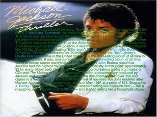 •

In 1982, Jackson contributed the song "Someone In the Dark" to the storybook for the
film E.T. the Extra-Terrestrial; the record won a Grammy for Best Album for Children.
That same year Jackson issued his second Epic album, Thriller, which surprisingly
became the most commercially successful album of all time with nearly no promotion.
The album remained in the top 10 of the Billboard 200 for 80 consecutive weeks and
37 of those weeks at the peak position. It was the first album to have seven Billboard
Hot 100 top 10 singles, including "Billie Jean", "Beat It," and "Wanna Be Startin'
Somethin'."THriller was certified for 29 million shipments by the RIAA, giving it
Double Diamond status in the United States. It is the best-selling album of all time in
the United States. It was, and currently remains, the best-selling album of all time,
with 110 million copies worldwide. Jackson's attorney John Branca noted that
Jackson had the highest royalty rate in the music industry at that point: approximately
$2 for every album sold. He was also making record-breaking profits from sales of
CDs and The Making of Michael Jackson's Thriller, a documentary produced by
Jackson and John Landis. Funded by MTV, the documentary sold over 350,000
copies in a few months. The era saw the arrival of novelties like dolls modeled after
Michael Jackson, which appeared in stores in May 1984 at a price of $12. Biographer
J. Randy Taraborrelli writes that, "Thriller stopped selling like a leisure item — like a
magazine, a toy, tickets to a hit movie — and started selling like a household staple.

 