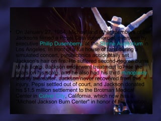 • On January 27, 1984, Michael and other members of the
Jacksons filmed a Pepsi Cola commercial, overseen by
executive Philip Dusenberry, at the Shrine Auditorium in
Los Angeles. In front of a full house of fans during a
simulated concert, pyrotechnics accidentally set
Jackson's hair on fire. He suffered second-degree burns
to his scalp. Jackson underwent treatment to hide the
scars on his scalp, and he also had his third rhinoplasty
shortly thereafter. Jackson never recovered from this
injury. Pepsi settled out of court, and Jackson donated
his $1.5 million settlement to the Brotman Medical
Center in Culver City, California, which now has a
"Michael Jackson Burn Center" in honor of his donation.

 