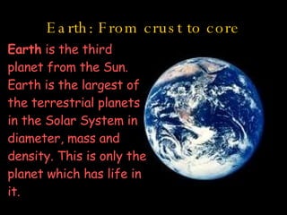 Earth: From crust to core Earth  is the third planet from the Sun. Earth is the largest of the terrestrial planets in the Solar System in diameter, mass and density. This is only the planet which has life in it.   