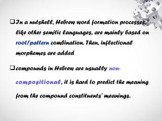 In a nutshell, Hebrew word formation processes,
like other semitic languages, are mainly based on
root/pattern combination. Then, inflectional
morphemes are added
compounds in Hebrew are usually non-
compositional, it is hard to predict the meaning
from the compound constituents' meanings.
 