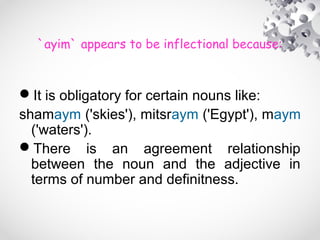 `ayim` appears to be inflectional because:
It is obligatory for certain nouns like:
shamaym ('skies'), mitsraym ('Egypt'), maym
('waters').
There is an agreement relationship
between the noun and the adjective in
terms of number and definitness.
 