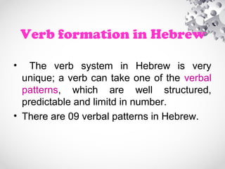 Verb formation in Hebrew
• The verb system in Hebrew is very
unique; a verb can take one of the verbal
patterns, which are well structured,
predictable and limitd in number.
• There are 09 verbal patterns in Hebrew.
 