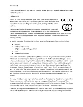 UsmanJavaid
Choose the product /media text and using examples identify the various methods and mediums used to
promote/advertise it
Product: Gucci
Gucci is an Italian fashion and leather goods brand. From modest beginnings at
the end of the 19th century, the Gucci Company became one of the world’s most
successful manufacturers of high-end leather goods, clothing, and other fashion
products.
The fashion world is full of competition. To survive and outperform in the cruel
campaign, all the top brands must know how to adapt to the new environment as
a result of new generation of audience and development of new technology. In this aspect, Gucci has
always been an outstanding performer in this fancy show because of its effective strategies and
branding publicity.
All Fashion Brands use almost identical mediums to market their products these mediums include:
Internet
Celebrity endorsement
CSR (Corporate Social Responsibility)
Print
Television Commercials
Going online is a smart and significant luxury PR move for Gucci. They are the pioneer among fashion
industries to launch online promotion campaign on Facebook. The fact is that they did a good job and
achieved great success by doing this. They got a friends list of 553,138 fans in total there and it is a great
tool for social media interaction. By posting pictures of its latest fashion shows and latest designs, it is a
much cheaper and more convenient way to inform its fans about news and happenings. Plus all the
pictures and videos on the wall engage its fans with the brand’s luxury lifestyle concept. In the era of
web 2.0, “going online” has become a trend. The impact of the traditional media is lessening while new
media has become a great channel for publicity. These new tools are effective as an application of “two
way” communication for cultivating relationship, receiving feedback and building loyalty with its
audience.
However, I think Gucci has to improve its Facebook efforts. Their objectives should not be only to inform
the current customers and fans, but also to attract more potential audience. The purpose of their
campaign should be broader as to educate the public about their fashion concept and style. They should
listen more and interact more, instead of harnessing Facebook as a broadcasting tool.
Celebrities are vanguard of fashion trend. Their exposure to the media could be a best display of popular
culture and set off latest trend of fashion. That’s why fashion brands love cooperating with celebrities.
 