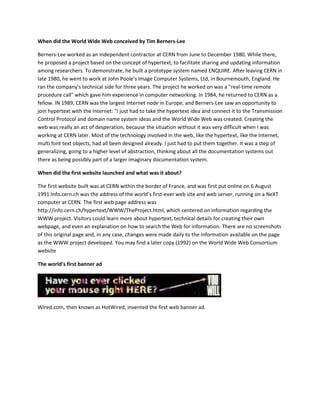 When did the World Wide Web conceived by Tim Berners-Lee
Berners-Lee worked as an independent contractor at CERN from June to December 1980. While there,
he proposed a project based on the concept of hypertext, to facilitate sharing and updating information
among researchers. To demonstrate, he built a prototype system named ENQUIRE. After leaving CERN in
late 1980, he went to work at John Poole's Image Computer Systems, Ltd, in Bournemouth, England. He
ran the company's technical side for three years. The project he worked on was a "real-time remote
procedure call" which gave him experience in computer networking. In 1984, he returned to CERN as a
fellow. IN 1989, CERN was the largest Internet node in Europe, and Berners-Lee saw an opportunity to
join hypertext with the Internet: "I just had to take the hypertext idea and connect it to the Transmission
Control Protocol and domain name system ideas and the World Wide Web was created. Creating the
web was really an act of desperation, because the situation without it was very difficult when I was
working at CERN later. Most of the technology involved in the web, like the hypertext, like the Internet,
multi font text objects, had all been designed already. I just had to put them together. It was a step of
generalizing, going to a higher level of abstraction, thinking about all the documentation systems out
there as being possibly part of a larger imaginary documentation system.
When did the first website launched and what was it about?
The first website built was at CERN within the border of France, and was first put online on 6 August
1991:Info.cern.ch was the address of the world’s first-ever web site and web server, running on a NeXT
computer at CERN. The first web page address was
http://info.cern.ch/hypertext/WWW/TheProject.html, which centered on information regarding the
WWW project. Visitors could learn more about hypertext, technical details for creating their own
webpage, and even an explanation on how to search the Web for information. There are no screenshots
of this original page and, in any case, changes were made daily to the information available on the page
as the WWW project developed. You may find a later copy (1992) on the World Wide Web Consortium
website
The world’s first banner ad
Wired.com, then known as HotWired, invented the first web banner ad.
 