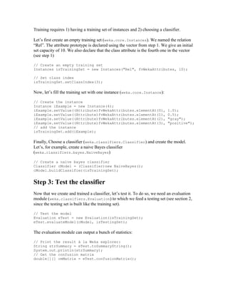 Training requires 1) having a training set of instances and 2) choosing a classifier.

Let’s first create an empty training set (weka.core.Instances). We named the relation
“Rel”. The attribute prototype is declared using the vector from step 1. We give an initial
set capacity of 10. We also declare that the class attribute is the fourth one in the vector
(see step 1)

// Create an empty training set
Instances isTrainingSet = new Instances("Rel", fvWekaAttributes, 10);

// Set class index
isTrainingSet.setClassIndex(3);

Now, let’s fill the training set with one instance (weka.core.Instance):

// Create the instance
Instance iExample = new Instance(4);
iExample.setValue((Attribute)fvWekaAttributes.elementAt(0),                  1.0);
iExample.setValue((Attribute)fvWekaAttributes.elementAt(1),                  0.5);
iExample.setValue((Attribute)fvWekaAttributes.elementAt(2),                  "gray");
iExample.setValue((Attribute)fvWekaAttributes.elementAt(3),                  "positive");
// add the instance
isTrainingSet.add(iExample);

Finally, Choose a classifier (weka.classifiers.Classifier) and create the model.
Let’s, for example, create a naive Bayes classifier
(weka.classifiers.bayes.NaiveBayes)

// Create a naïve bayes classifier
Classifier cModel = (Classifier)new NaiveBayes();
cModel.buildClassifier(isTrainingSet);


Step 3: Test the classifier
Now that we create and trained a classifier, let’s test it. To do so, we need an evaluation
module (weka.classifiers.Evaluation) to which we feed a testing set (see section 2,
since the testing set is built like the training set).

// Test the model
Evaluation eTest = new Evaluation(isTrainingSet);
eTest.evaluateModel(cModel, isTestingSet);

The evaluation module can output a bunch of statistics:

// Print the result à la Weka explorer:
String strSummary = eTest.toSummaryString();
System.out.println(strSummary);
// Get the confusion matrix
double[][] cmMatrix = eTest.confusionMatrix();
 