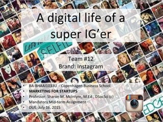 A digital life of a
super IG’er
Team #12
Brand: Instagram
• BA-BHAAI1033U - Copenhagen Business School
• MARKETING FOR STARTUPS
• Professor: Sharon M. McIntyre, M.Ed., DSocSci (c)
• Mandatory Mid-term Assignment
• DUE: July 16, 2015
 