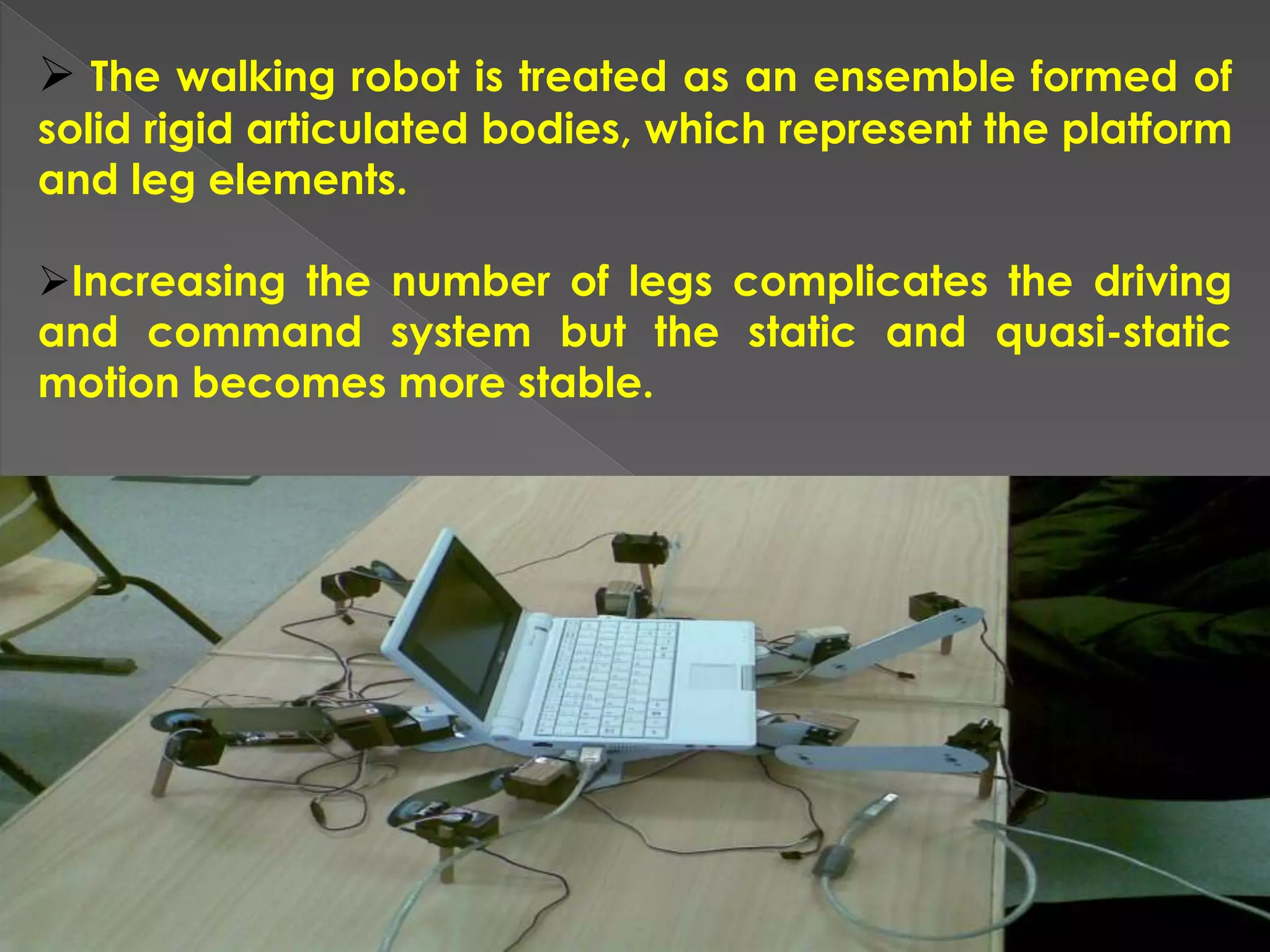  The walking robot is treated as an ensemble formed of
solid rigid articulated bodies, which represent the platform
and leg elements.
Increasing the number of legs complicates the driving
and command system but the static and quasi-static
motion becomes more stable.
 