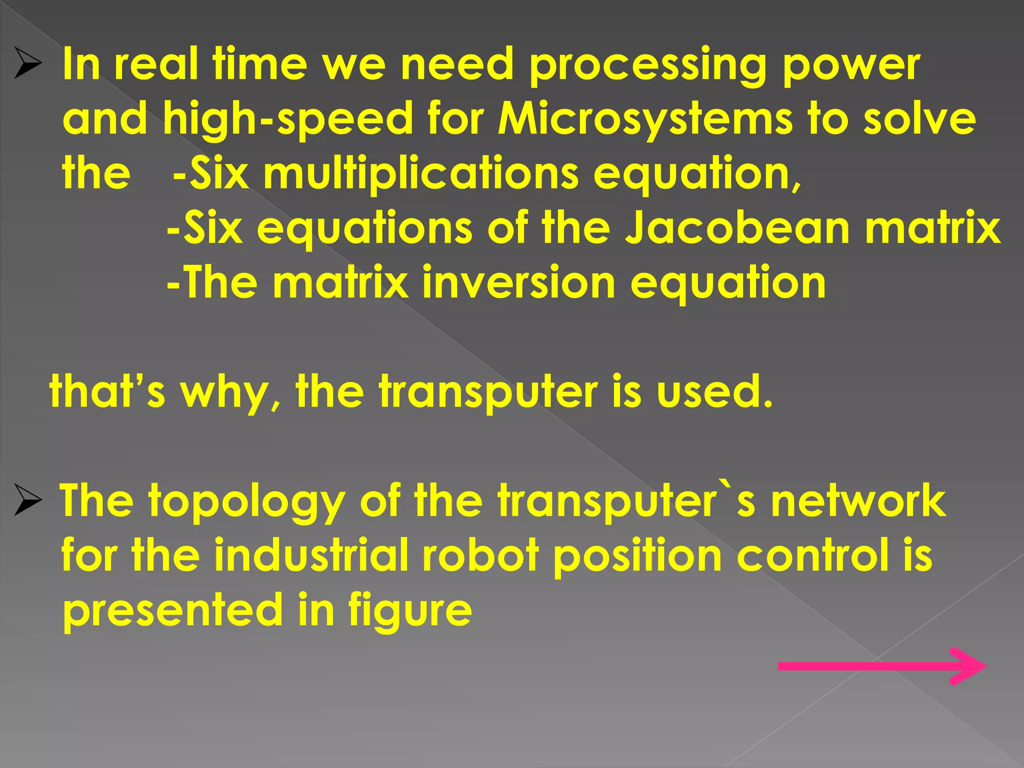  In real time we need processing power
and high-speed for Microsystems to solve
the -Six multiplications equation,
-Six equations of the Jacobean matrix
-The matrix inversion equation
that’s why, the transputer is used.
 The topology of the transputer`s network
for the industrial robot position control is
presented in figure
 