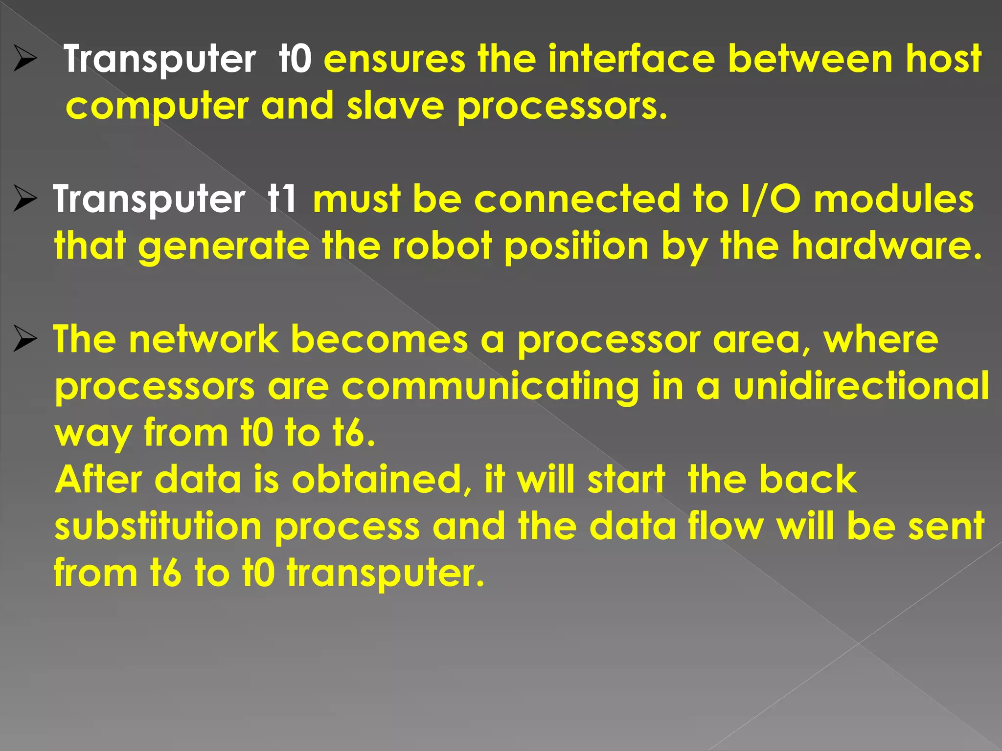  Transputer t0 ensures the interface between host
computer and slave processors.
 Transputer t1 must be connected to I/O modules
that generate the robot position by the hardware.
 The network becomes a processor area, where
processors are communicating in a unidirectional
way from t0 to t6.
After data is obtained, it will start the back
substitution process and the data flow will be sent
from t6 to t0 transputer.
 
