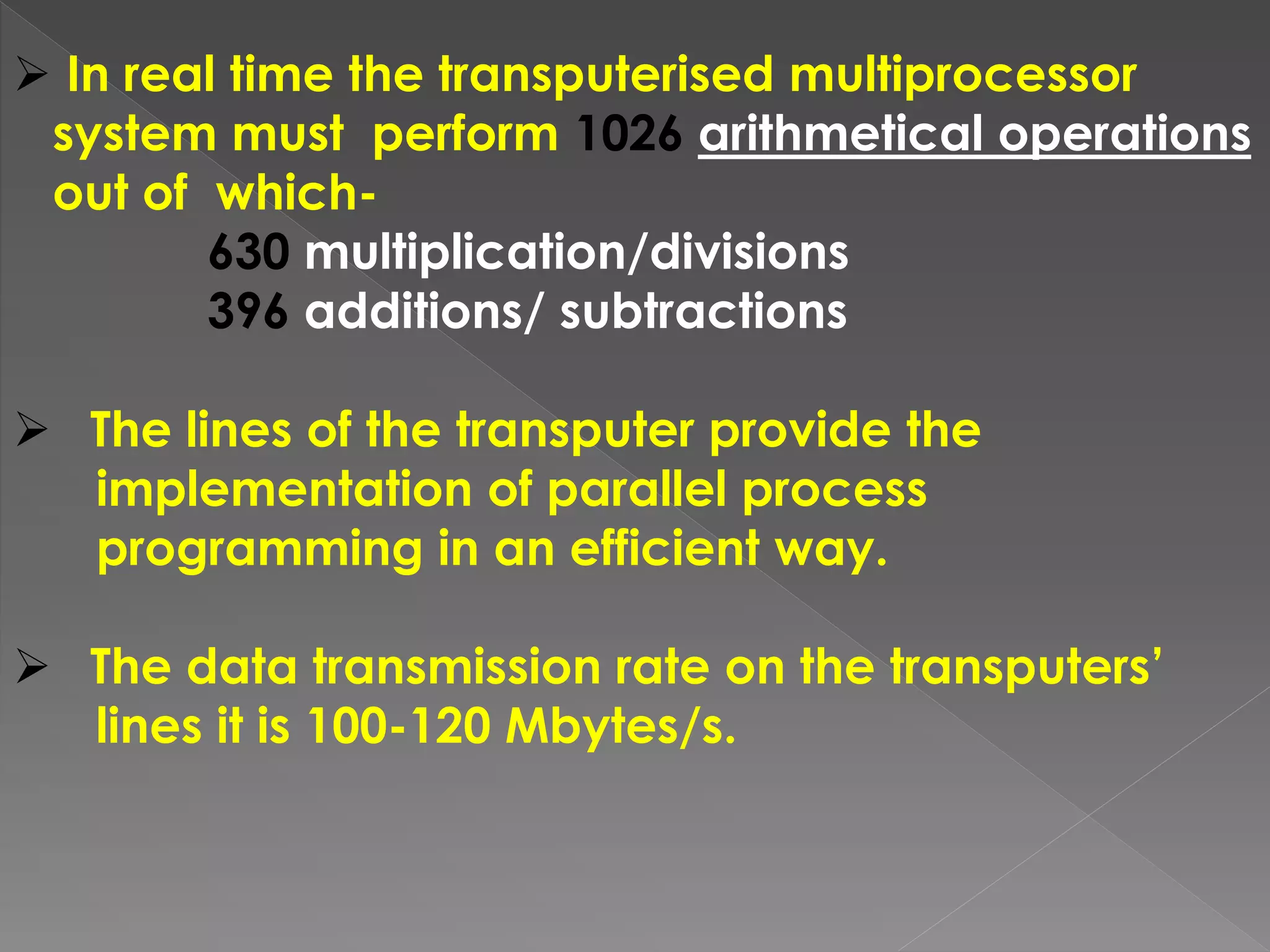  In real time the transputerised multiprocessor
system must perform 1026 arithmetical operations
out of which-
630 multiplication/divisions
396 additions/ subtractions
 The lines of the transputer provide the
implementation of parallel process
programming in an efficient way.
 The data transmission rate on the transputers’
lines it is 100-120 Mbytes/s.
 