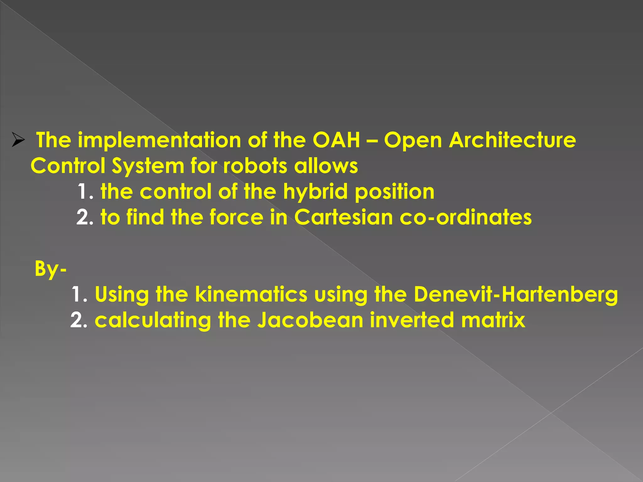  The implementation of the OAH – Open Architecture
Control System for robots allows
1. the control of the hybrid position
2. to find the force in Cartesian co-ordinates
By-
1. Using the kinematics using the Denevit-Hartenberg
2. calculating the Jacobean inverted matrix
 