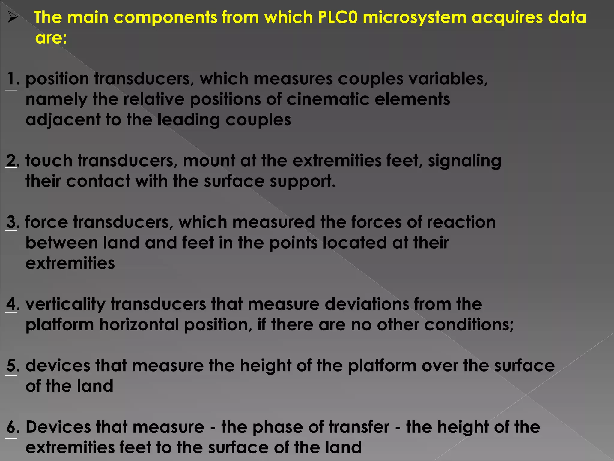  The main components from which PLC0 microsystem acquires data
are:
1. position transducers, which measures couples variables,
namely the relative positions of cinematic elements
adjacent to the leading couples
2. touch transducers, mount at the extremities feet, signaling
their contact with the surface support.
3. force transducers, which measured the forces of reaction
between land and feet in the points located at their
extremities
4. verticality transducers that measure deviations from the
platform horizontal position, if there are no other conditions;
5. devices that measure the height of the platform over the surface
of the land
6. Devices that measure - the phase of transfer - the height of the
extremities feet to the surface of the land
 