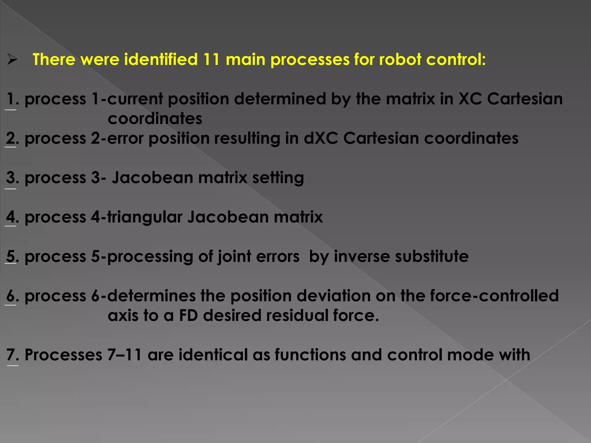  There were identified 11 main processes for robot control:
1. process 1-current position determined by the matrix in XC Cartesian
coordinates
2. process 2-error position resulting in dXC Cartesian coordinates
3. process 3- Jacobean matrix setting
4. process 4-triangular Jacobean matrix
5. process 5-processing of joint errors by inverse substitute
6. process 6-determines the position deviation on the force-controlled
axis to a FD desired residual force.
7. Processes 7–11 are identical as functions and control mode with
 