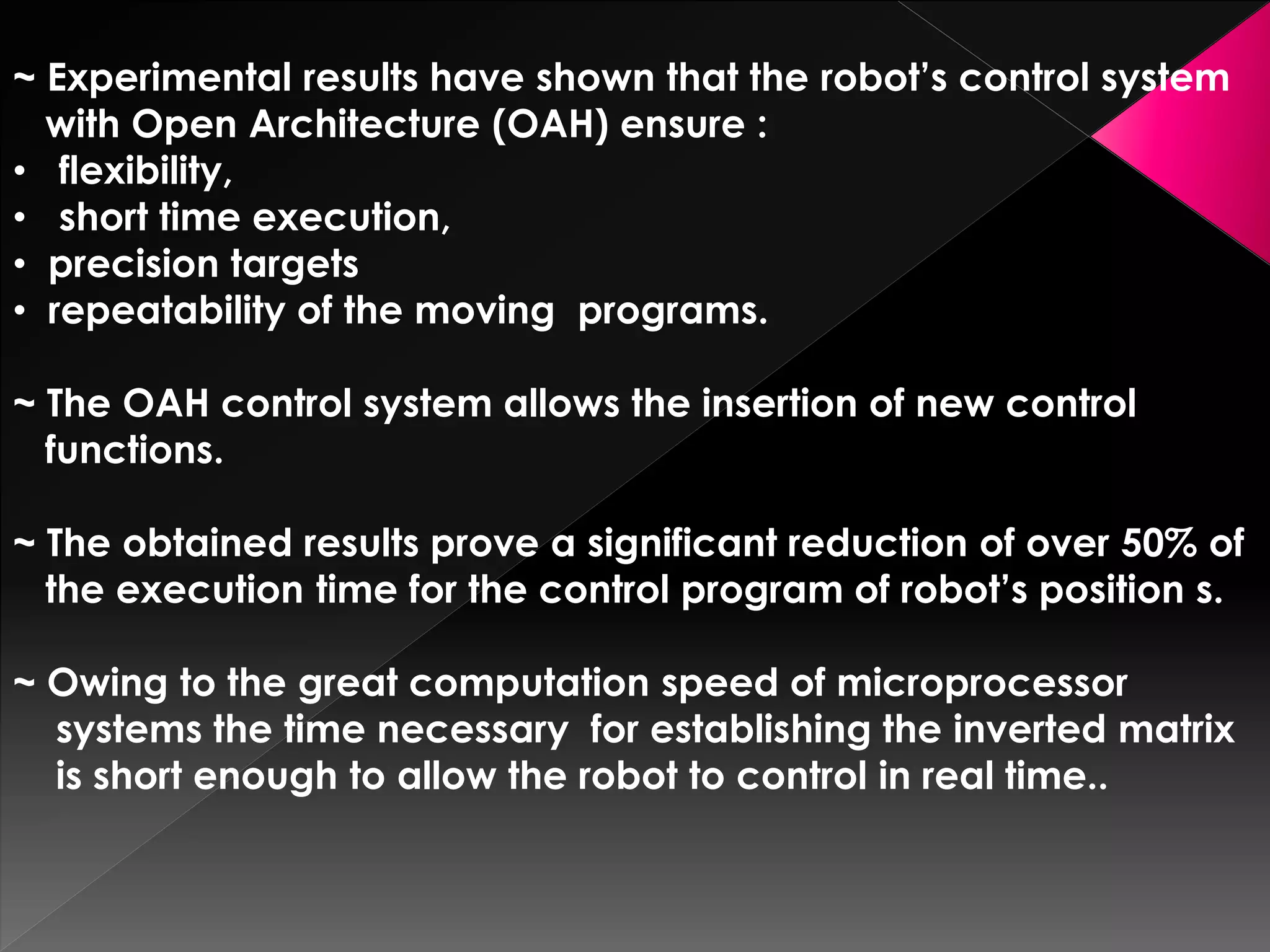 ~ Experimental results have shown that the robot’s control system
with Open Architecture (OAH) ensure :
• flexibility,
• short time execution,
• precision targets
• repeatability of the moving programs.
~ The OAH control system allows the insertion of new control
functions.
~ The obtained results prove a significant reduction of over 50% of
the execution time for the control program of robot’s position s.
~ Owing to the great computation speed of microprocessor
systems the time necessary for establishing the inverted matrix
is short enough to allow the robot to control in real time..
 