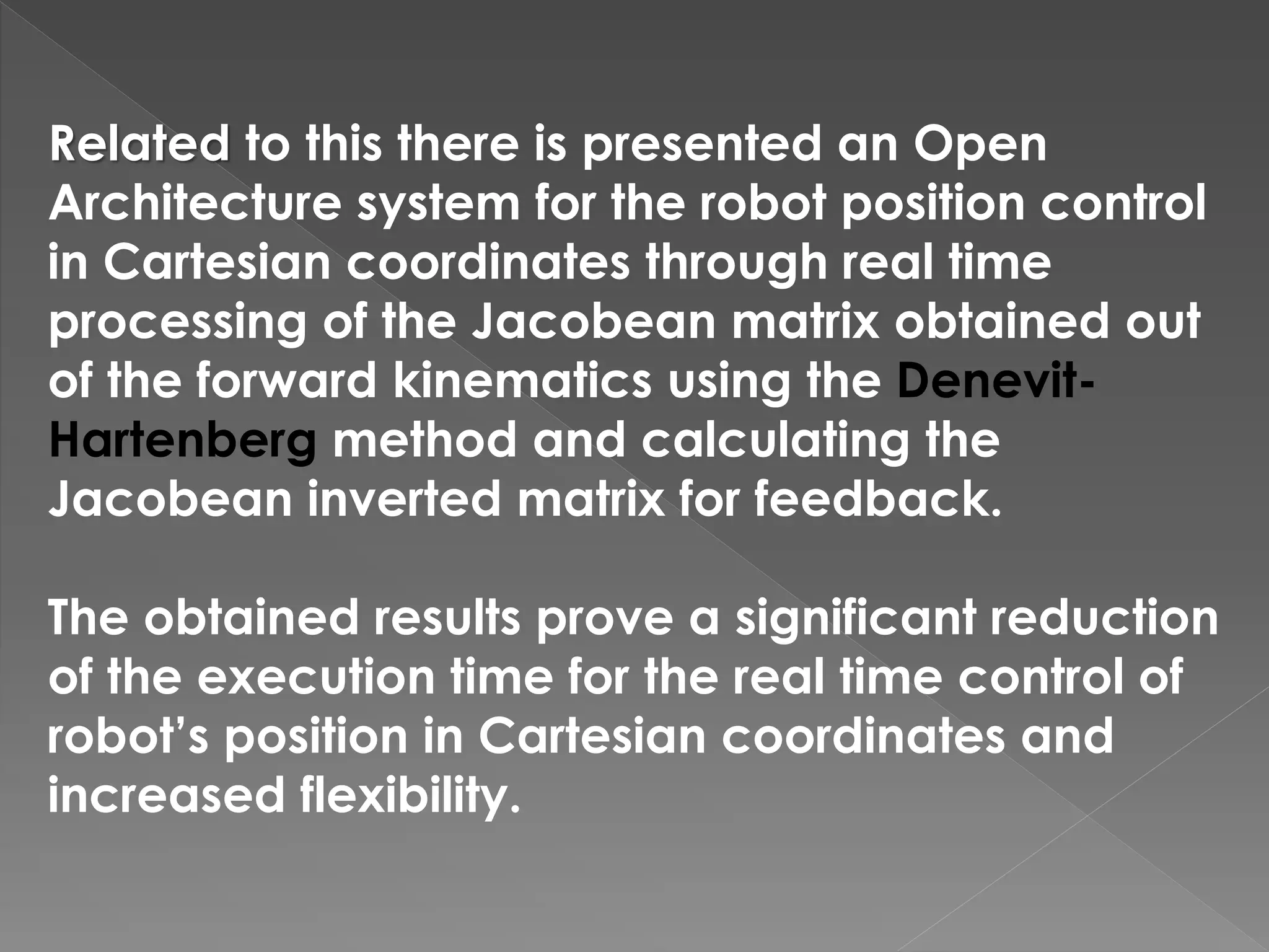 Related to this there is presented an Open
Architecture system for the robot position control
in Cartesian coordinates through real time
processing of the Jacobean matrix obtained out
of the forward kinematics using the Denevit-
Hartenberg method and calculating the
Jacobean inverted matrix for feedback.
The obtained results prove a significant reduction
of the execution time for the real time control of
robot’s position in Cartesian coordinates and
increased flexibility.
 