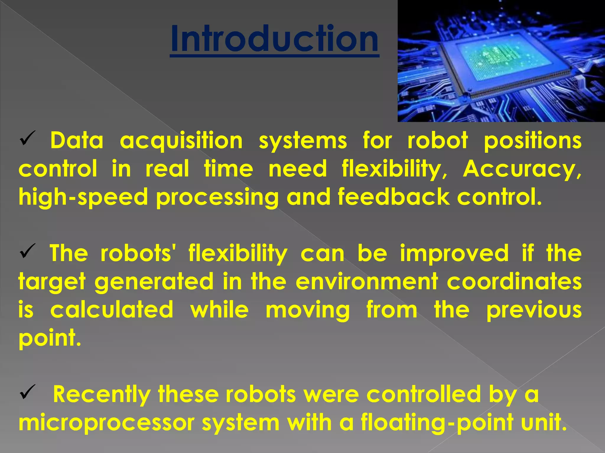 Introduction
 Data acquisition systems for robot positions
control in real time need flexibility, Accuracy,
high-speed processing and feedback control.
 The robots' flexibility can be improved if the
target generated in the environment coordinates
is calculated while moving from the previous
point.
 Recently these robots were controlled by a
microprocessor system with a floating-point unit.
 