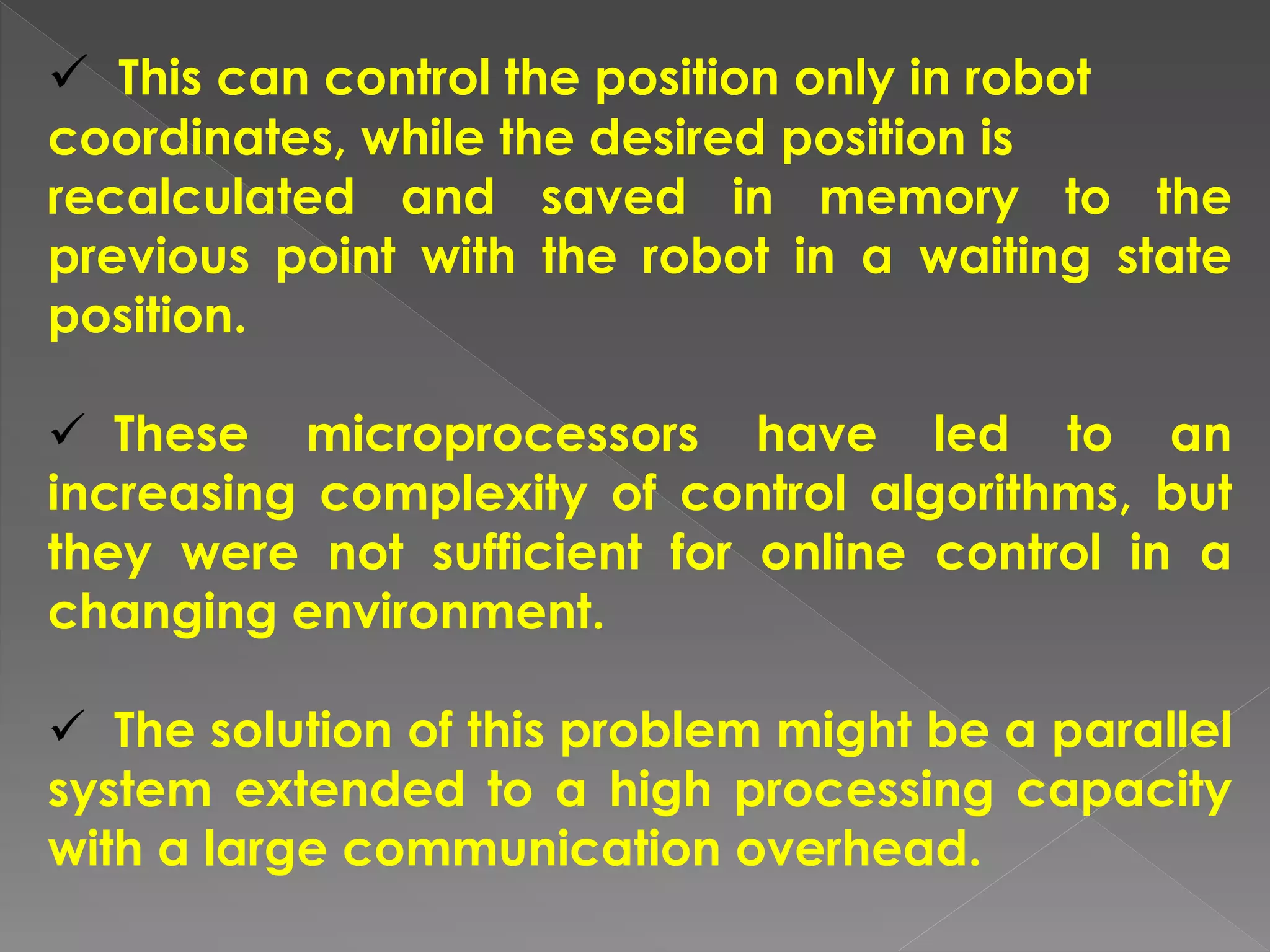  This can control the position only in robot
coordinates, while the desired position is
recalculated and saved in memory to the
previous point with the robot in a waiting state
position.
 These microprocessors have led to an
increasing complexity of control algorithms, but
they were not sufficient for online control in a
changing environment.
 The solution of this problem might be a parallel
system extended to a high processing capacity
with a large communication overhead.
 