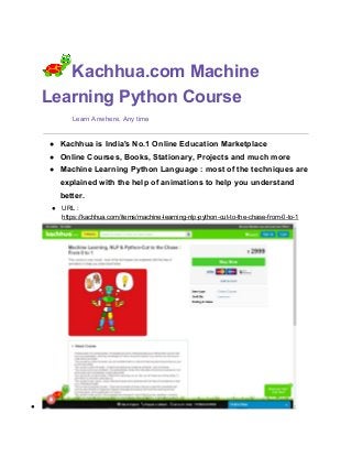 Kachhua.com​ ​Machine
Learning Python Course
​ Learn Anwhere, Any time
● Kachhua is India's No.1 Online Education Marketplace
● Online Courses, Books, Stationary, Projects and much more
● Machine Learning Python Language : most of the techniques are
explained with the help of animations to help you understand
better.
● URL :
https://kachhua.com/items/machine-learning-nlp-python-cut-to-the-chase-from-0-to-1
●
 