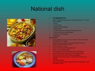 National dish INGREDIENTS : Serve with boil banana and/or fried dumplings 1/2 lb. Salt fish (codfish)  1 dozen  ackees   1 small onion  1 teaspoon black pepper  1 sprig thyme  1 crushed garlic or 2 teaspoons garlic powder  3 slices hot scotch bonnet pepper  1 small red sweet pepper  cooking oil  METHOD: Soak salt fish in water to remove some of the salt or boil in water for 5-7 minutes.  Clean the ackee. Remove the seeds and all traces of interior red pit from the ackees.  Wash ackees five times  Cover and boil until moderately soft.  Drain, cover, and put aside.  Pick up (flake) the salt fish and remove all bones.  Sauté thinly sliced onions and sweet pepper rings.  Remove half of the fried onions and peppers  Add salt fish and the ackees, and turn the fire/stove up slightly.  Add black pepper  Pour in to serving plate and garnish with remaining onions and pepper slices      