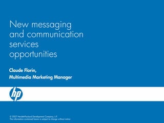 New messaging
and communication
services
opportunities
Claude Florin,
Multimedia Marketing Manager




© 2007 Hewlett-Packard Development Company, L.P.
The information contained herein is subject to change without notice