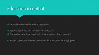 Educational content
What plaques are and facts about Nottingham
Learning about their new home and where they live
The location: what there is and where it is e.g. facilities, shops, restaurants
Hidden curriculum is the main curriculum – this is important for all age groups.
