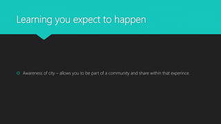 Learning you expect to happen
Awareness of city – allows you to be part of a community and share within that experince.