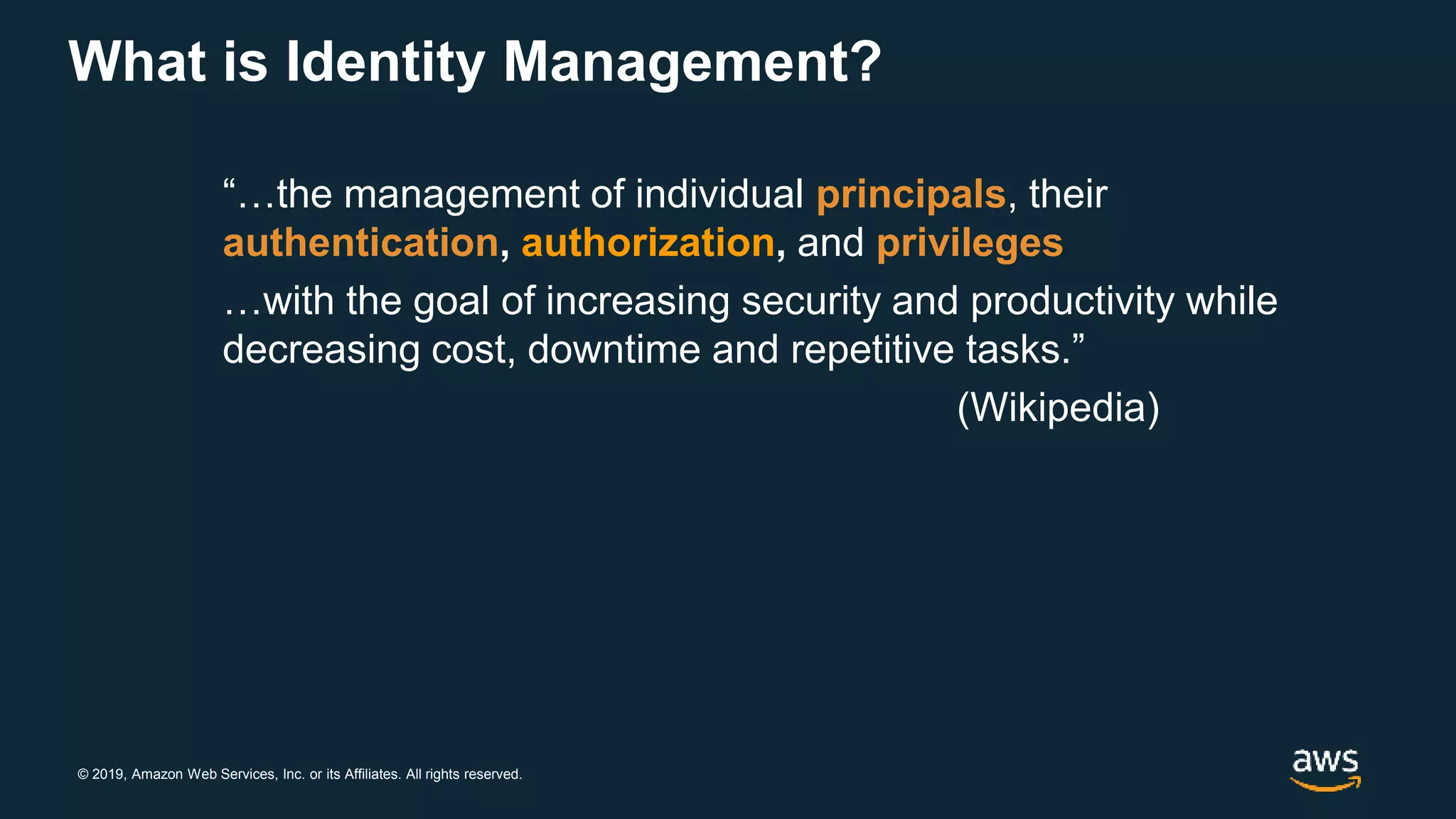 © 2019, Amazon Web Services, Inc. or its Affiliates. All rights reserved.
What is Identity Management?
“…the management of individual principals, their
authentication, authorization, and privileges
…with the goal of increasing security and productivity while
decreasing cost, downtime and repetitive tasks.”
(Wikipedia)
 
