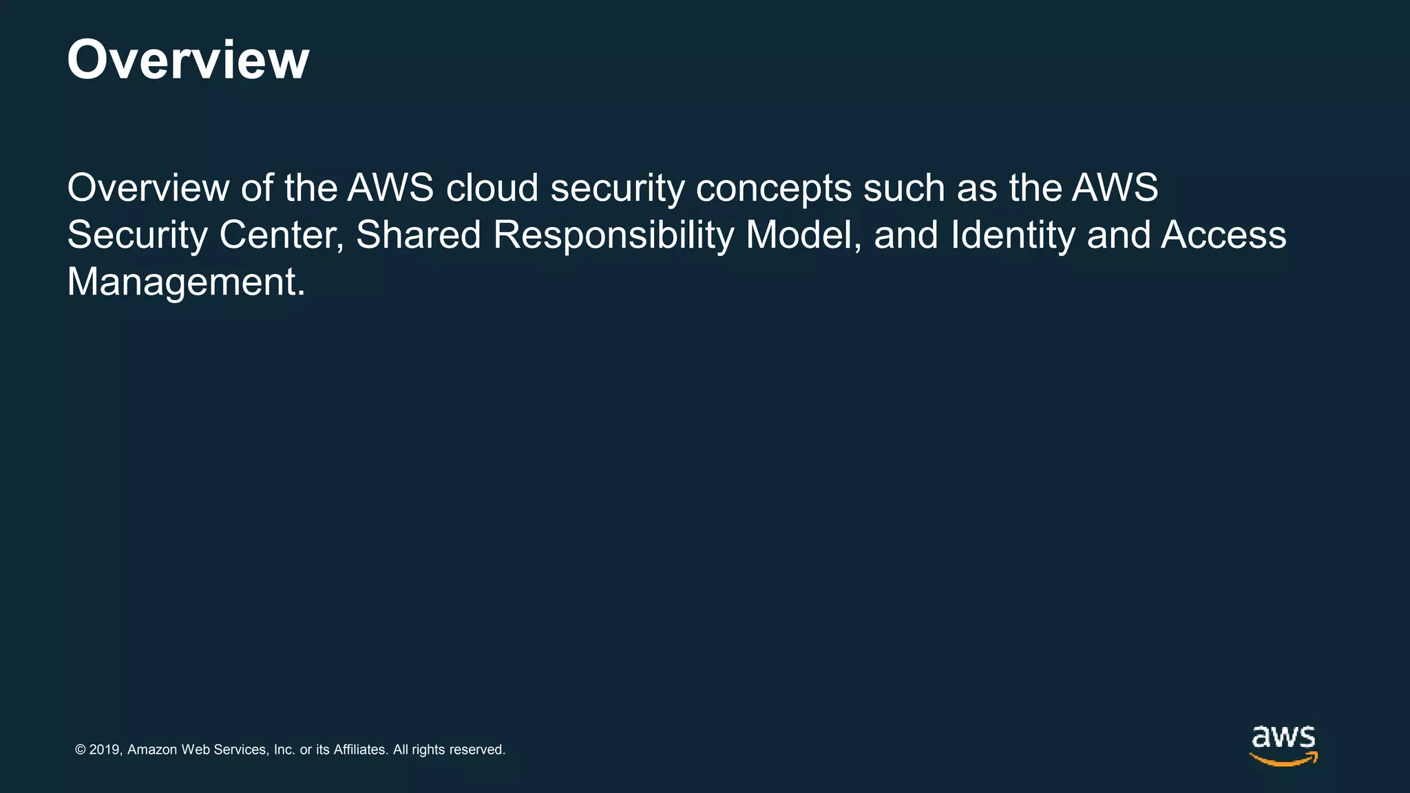 © 2019, Amazon Web Services, Inc. or its Affiliates. All rights reserved.
Overview
Overview of the AWS cloud security concepts such as the AWS
Security Center, Shared Responsibility Model, and Identity and Access
Management.
 