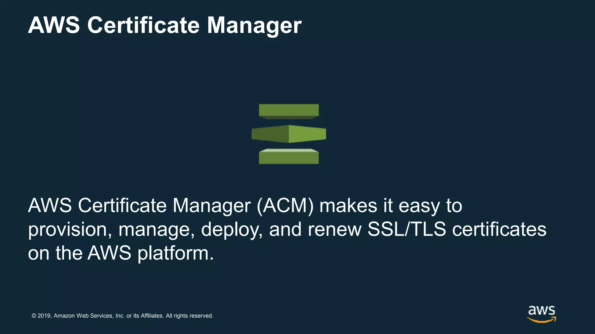 © 2019, Amazon Web Services, Inc. or its Affiliates. All rights reserved.
AWS Certificate Manager
AWS Certificate Manager (ACM) makes it easy to
provision, manage, deploy, and renew SSL/TLS certificates
on the AWS platform.
 