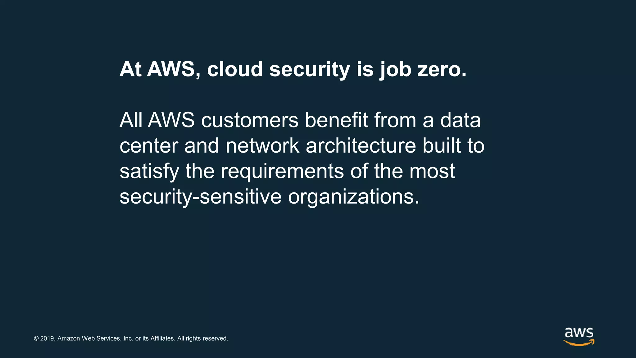 © 2019, Amazon Web Services, Inc. or its Affiliates. All rights reserved.
At AWS, cloud security is job zero.
All AWS customers benefit from a data
center and network architecture built to
satisfy the requirements of the most
security-sensitive organizations.
 