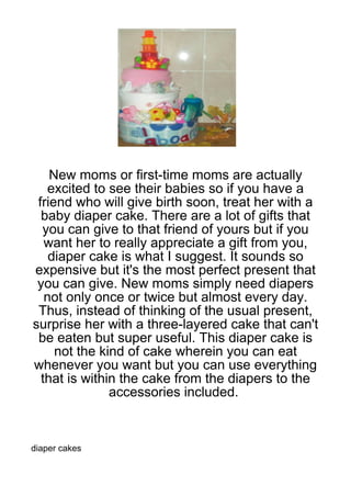 New moms or first-time moms are actually
   excited to see their babies so if you have a
 friend who will give birth soon, treat her with a
  baby diaper cake. There are a lot of gifts that
  you can give to that friend of yours but if you
   want her to really appreciate a gift from you,
    diaper cake is what I suggest. It sounds so
expensive but it's the most perfect present that
 you can give. New moms simply need diapers
   not only once or twice but almost every day.
 Thus, instead of thinking of the usual present,
surprise her with a three-layered cake that can't
 be eaten but super useful. This diaper cake is
     not the kind of cake wherein you can eat
whenever you want but you can use everything
  that is within the cake from the diapers to the
               accessories included.



diaper cakes
 