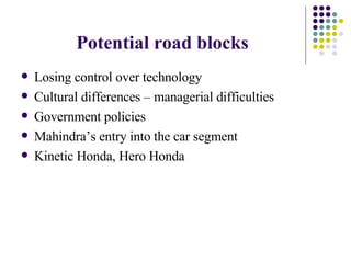 Potential road blocks Losing control over technology Cultural differences – managerial difficulties  Government policies  Mahindra’s entry into the car segment  Kinetic Honda, Hero Honda  