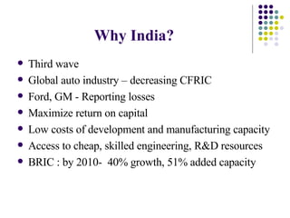 Why India? Third wave  Global auto industry – decreasing CFRIC  Ford, GM - Reporting losses  Maximize return on capital Low costs of development and manufacturing capacity Access to cheap, skilled engineering, R&D resources BRIC : by 2010-  40% growth, 51% added capacity  