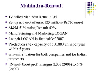 Mahindra-Renault JV called Mahindra Renault Ltd  Set up at a cost of euros125 million (Rs720 crore) M&M 51% stake, Renault 49%. Manufacturing and Marketing LOGAN Launch LOGAN in first half of 2007 Production site - capacity of 500,000 units per year within 5 years  win-win situation for both companies and for Indian customers Renault boost profit margins 2.5% (2006) to 6 % (2009) 