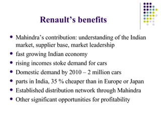 Renault’s benefits   Mahindra’s contribution: understanding of the Indian market, supplier base, market leadership fast growing Indian economy rising incomes stoke demand for cars  Domestic demand by 2010 – 2 million cars parts in India, 35 % cheaper than in Europe or Japan Established distribution network through Mahindra Other significant opportunities for profitability  