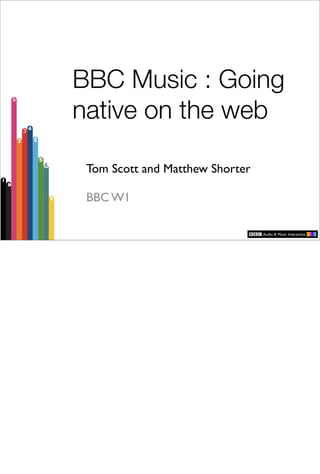 BBC Music : Going
native on the web

 Tom Scott and Matthew Shorter

 BBC W1
 