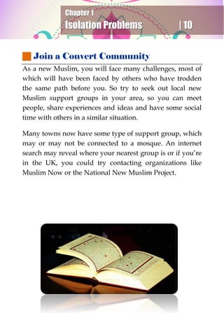 Chapter 1
Isolation Problems | 10
 Join a Convert Community
As a new Muslim, you will face many challenges, most of
which will have been faced by others who have trodden
the same path before you. So try to seek out local new
Muslim support groups in your area, so you can meet
people, share experiences and ideas and have some social
time with others in a similar situation.
Many towns now have some type of support group, which
may or may not be connected to a mosque. An internet
search may reveal where your nearest group is or if you’re
in the UK, you could try contacting organizations like
Muslim Now or the National New Muslim Project.
 